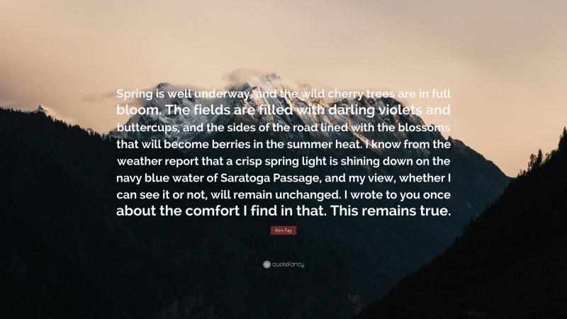 Kim Fay Quote: “Spring is well underway, and the wild cherry trees are in full bloom. The fields are filled with darling violets and buttercups, and the sides of the road lined with the blossoms that will become berries in the summer heat. I know from the weather report that a crisp spring light is shining down on the navy blue water of Saratoga Passage, and my view, whether I can see it or not, will remain unchanged. I wrote to you once about the comfort I find in that. This remains true.”
