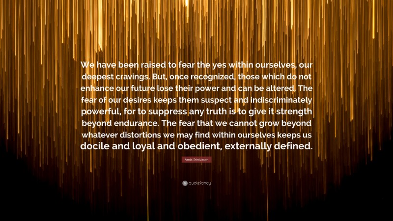 Amia Srinivasan Quote: “We have been raised to fear the yes within ourselves, our deepest cravings. But, once recognized, those which do not enhance our future lose their power and can be altered. The fear of our desires keeps them suspect and indiscriminately powerful, for to suppress any truth is to give it strength beyond endurance. The fear that we cannot grow beyond whatever distortions we may find within ourselves keeps us docile and loyal and obedient, externally defined.”