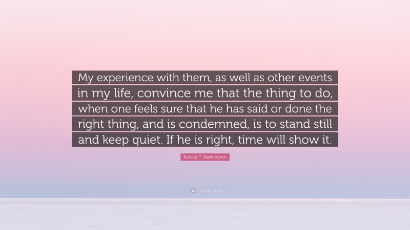 Booker T. Washington Quote: “My experience with them, as well as other events in my life, convince me that the thing to do, when one feels sure that he has said or done the right thing, and is condemned, is to stand still and keep quiet. If he is right, time will show it.”