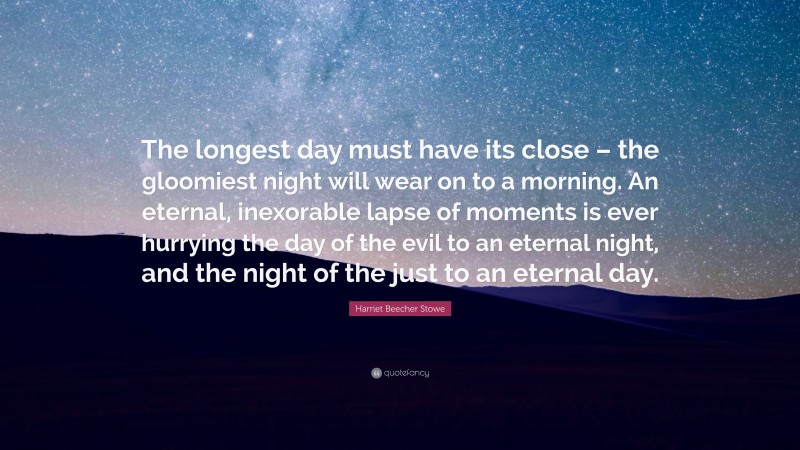 Harriet Beecher Stowe Quote: “The longest day must have its close – the gloomiest night will wear on to a morning. An eternal, inexorable lapse of moments is ever hurrying the day of the evil to an eternal night, and the night of the just to an eternal day.”