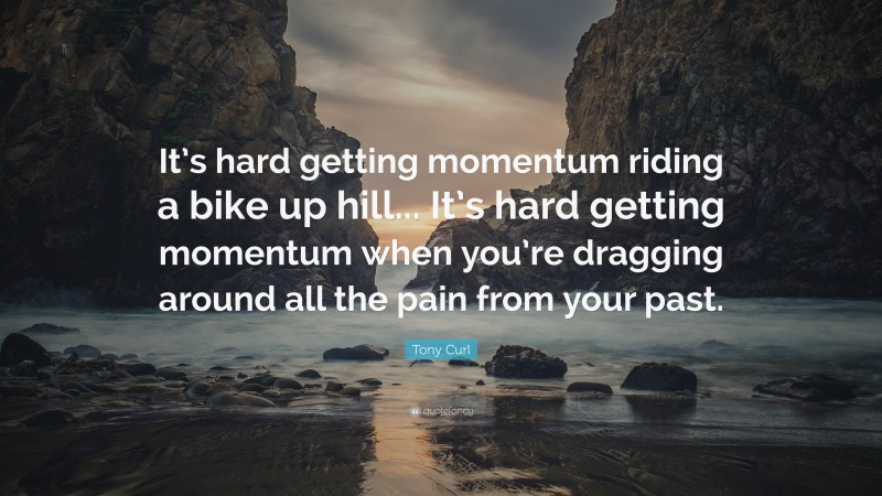 Tony Curl Quote: “It’s hard getting momentum riding a bike up hill... It’s hard getting momentum when you’re dragging around all the pain from your past.”