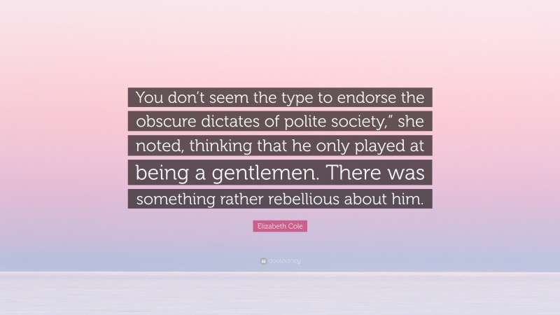 Elizabeth Cole Quote: “You don’t seem the type to endorse the obscure dictates of polite society,” she noted, thinking that he only played at being a gentlemen. There was something rather rebellious about him.”