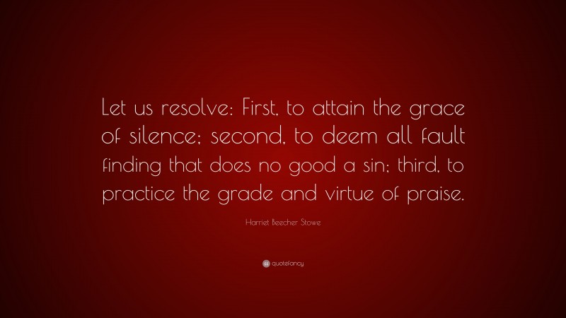 Harriet Beecher Stowe Quote: “Let us resolve: First, to attain the grace of silence; second, to deem all fault finding that does no good a sin; third, to practice the grade and virtue of praise.”