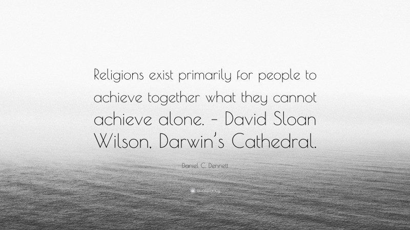 Daniel C. Dennett Quote: “Religions exist primarily for people to achieve together what they cannot achieve alone. – David Sloan Wilson, Darwin’s Cathedral.”