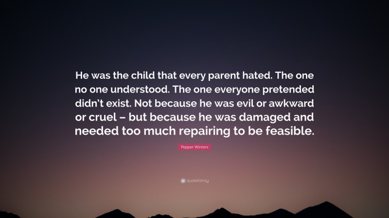 Pepper Winters Quote: “He was the child that every parent hated. The one no one understood. The one everyone pretended didn’t exist. Not because he was evil or awkward or cruel – but because he was damaged and needed too much repairing to be feasible.”