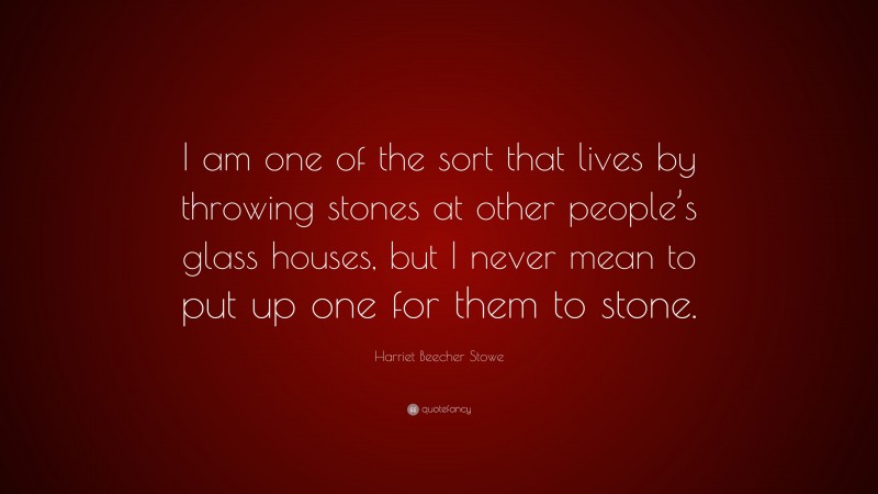 Harriet Beecher Stowe Quote: “I am one of the sort that lives by throwing stones at other people’s glass houses, but I never mean to put up one for them to stone.”