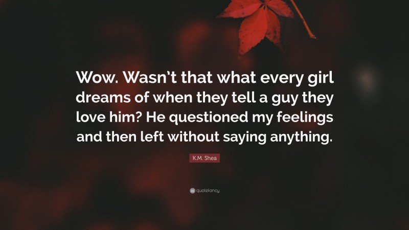 K.M. Shea Quote: “Wow. Wasn’t that what every girl dreams of when they tell a guy they love him? He questioned my feelings and then left without saying anything.”