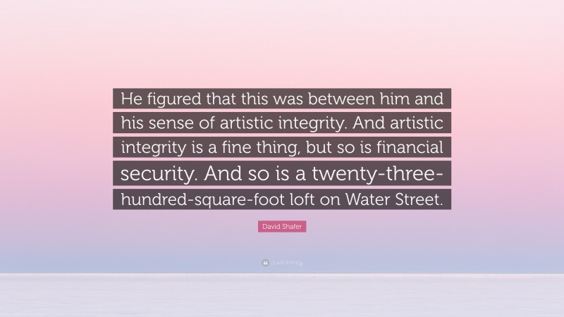 David Shafer Quote: “He figured that this was between him and his sense of artistic integrity. And artistic integrity is a fine thing, but so is financial security. And so is a twenty-three-hundred-square-foot loft on Water Street.”