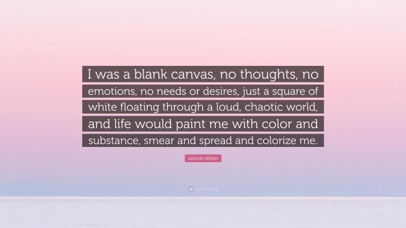 Jasinda Wilder Quote: “I was a blank canvas, no thoughts, no emotions, no needs or desires, just a square of white floating through a loud, chaotic world, and life would paint me with color and substance, smear and spread and colorize me.”