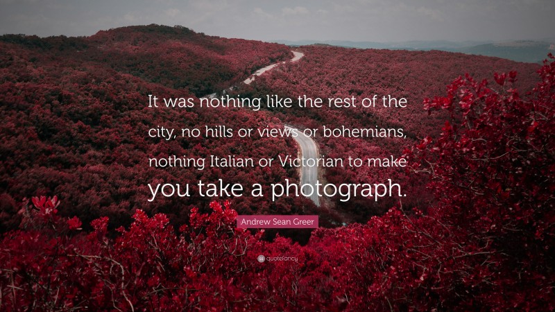 Andrew Sean Greer Quote: “It was nothing like the rest of the city, no hills or views or bohemians, nothing Italian or Victorian to make you take a photograph.”