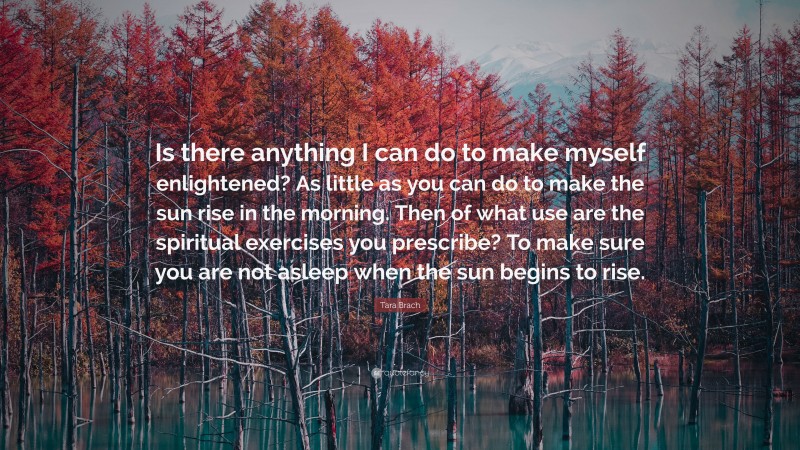 Tara Brach Quote: “Is there anything I can do to make myself enlightened? As little as you can do to make the sun rise in the morning. Then of what use are the spiritual exercises you prescribe? To make sure you are not asleep when the sun begins to rise.”