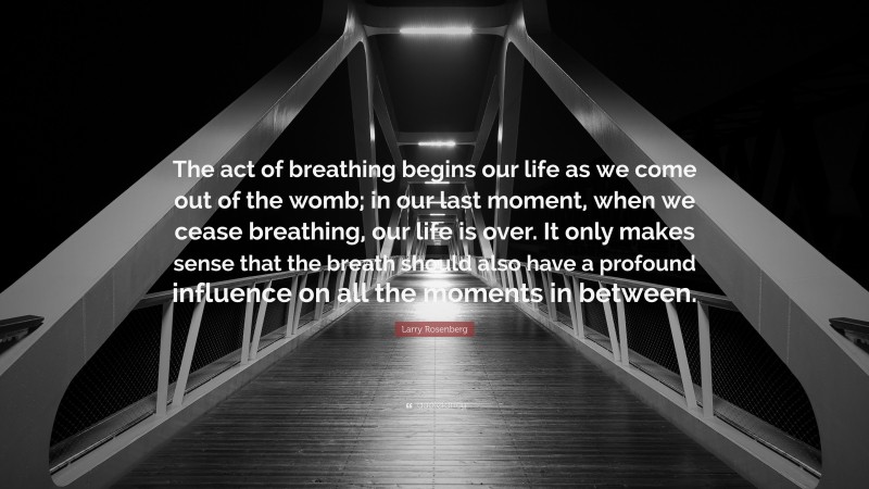 Larry Rosenberg Quote: “The act of breathing begins our life as we come out of the womb; in our last moment, when we cease breathing, our life is over. It only makes sense that the breath should also have a profound influence on all the moments in between.”