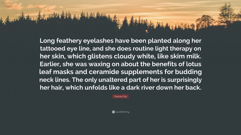 Frances Cha Quote: “Long feathery eyelashes have been planted along her tattooed eye line, and she does routine light therapy on her skin, which glistens cloudy white, like skim milk. Earlier, she was waxing on about the benefits of lotus leaf masks and ceramide supplements for budding neck lines. The only unaltered part of her is surprisingly her hair, which unfolds like a dark river down her back.”