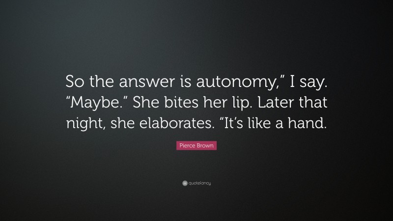 Pierce Brown Quote: “So the answer is autonomy,” I say. “Maybe.” She bites her lip. Later that night, she elaborates. “It’s like a hand.”