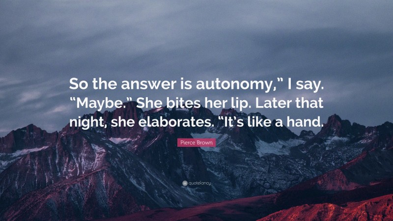 Pierce Brown Quote: “So the answer is autonomy,” I say. “Maybe.” She bites her lip. Later that night, she elaborates. “It’s like a hand.”