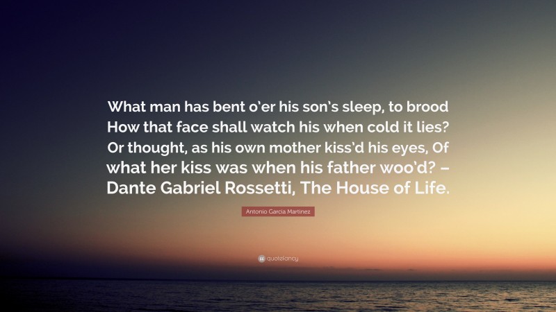 Antonio Garcia Martinez Quote: “What man has bent o’er his son’s sleep, to brood How that face shall watch his when cold it lies? Or thought, as his own mother kiss’d his eyes, Of what her kiss was when his father woo’d? – Dante Gabriel Rossetti, The House of Life.”