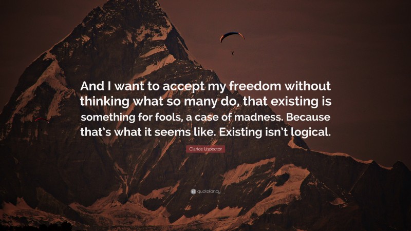 Clarice Lispector Quote: “And I want to accept my freedom without thinking what so many do, that existing is something for fools, a case of madness. Because that’s what it seems like. Existing isn’t logical.”