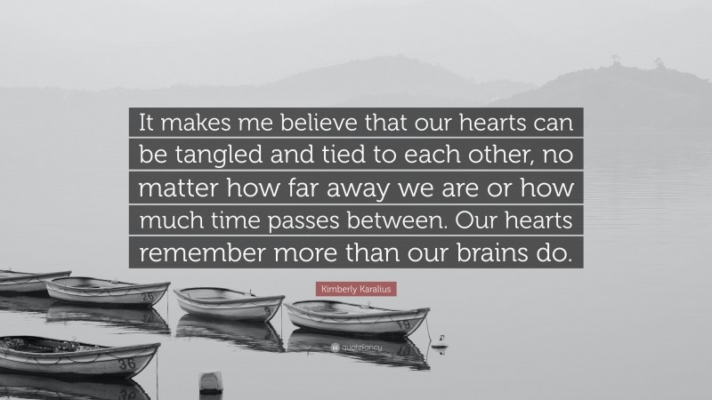 Kimberly Karalius Quote: “It makes me believe that our hearts can be tangled and tied to each other, no matter how far away we are or how much time passes between. Our hearts remember more than our brains do.”