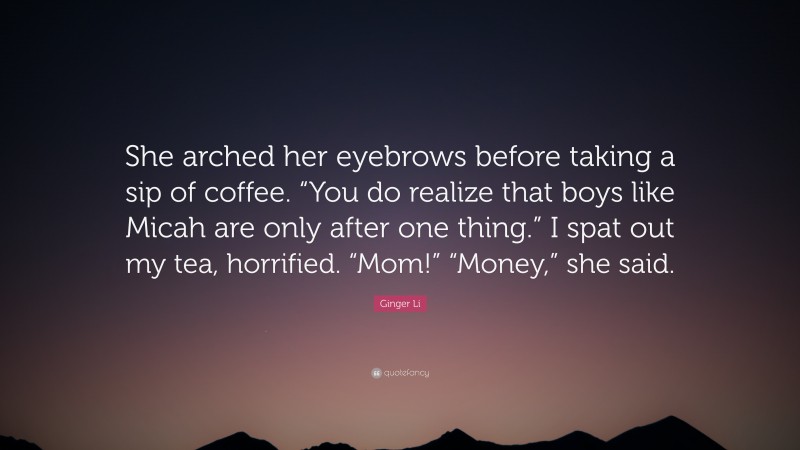 Ginger Li Quote: “She arched her eyebrows before taking a sip of coffee. “You do realize that boys like Micah are only after one thing.” I spat out my tea, horrified. “Mom!” “Money,” she said.”