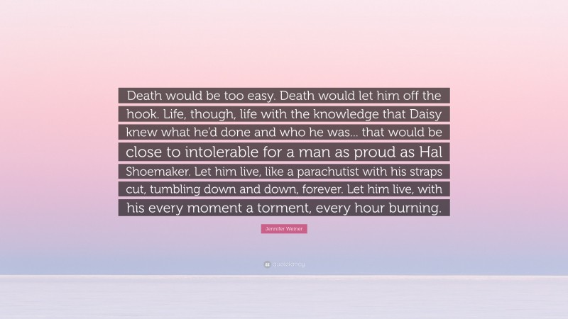 Jennifer Weiner Quote: “Death would be too easy. Death would let him off the hook. Life, though, life with the knowledge that Daisy knew what he’d done and who he was... that would be close to intolerable for a man as proud as Hal Shoemaker. Let him live, like a parachutist with his straps cut, tumbling down and down, forever. Let him live, with his every moment a torment, every hour burning.”