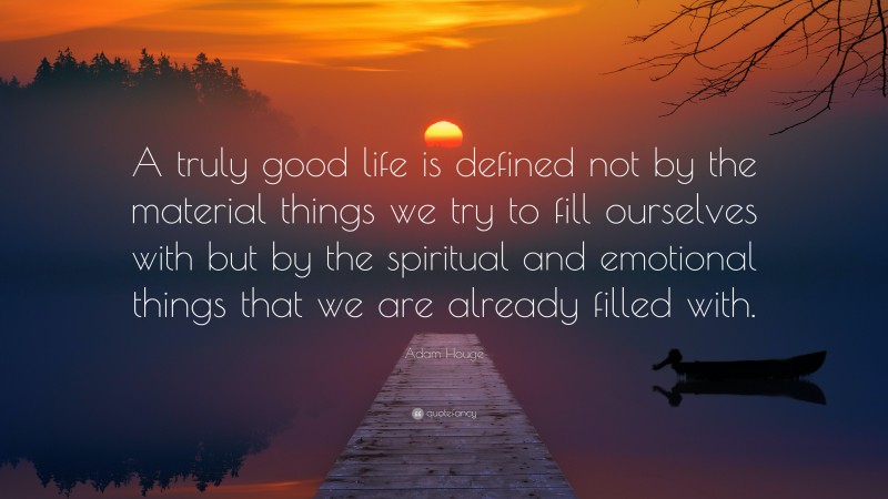 Adam Houge Quote: “A truly good life is defined not by the material things we try to fill ourselves with but by the spiritual and emotional things that we are already filled with.”