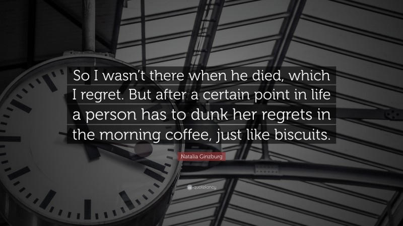 Natalia Ginzburg Quote: “So I wasn’t there when he died, which I regret. But after a certain point in life a person has to dunk her regrets in the morning coffee, just like biscuits.”