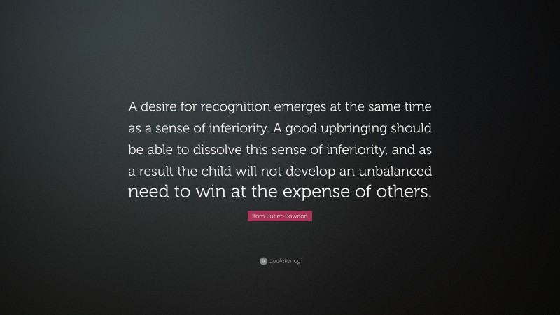 Tom Butler-Bowdon Quote: “A desire for recognition emerges at the same time as a sense of inferiority. A good upbringing should be able to dissolve this sense of inferiority, and as a result the child will not develop an unbalanced need to win at the expense of others.”