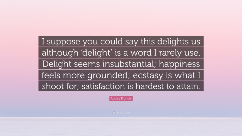 Louise Erdrich Quote: “I suppose you could say this delights us although ‘delight’ is a word I rarely use. Delight seems insubstantial; happiness feels more grounded; ecstasy is what I shoot for; satisfaction is hardest to attain.”