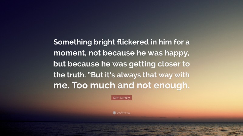 Sam Lansky Quote: “Something bright flickered in him for a moment, not because he was happy, but because he was getting closer to the truth. “But it’s always that way with me. Too much and not enough.”