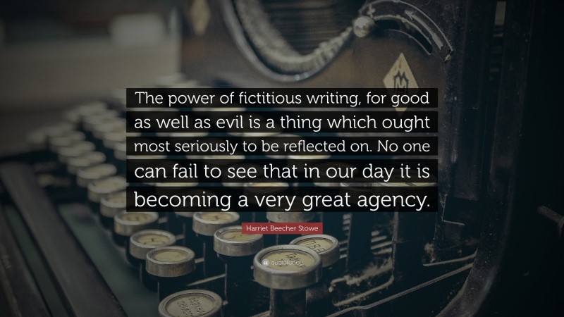 Harriet Beecher Stowe Quote: “The power of fictitious writing, for good as well as evil is a thing which ought most seriously to be reflected on. No one can fail to see that in our day it is becoming a very great agency.”