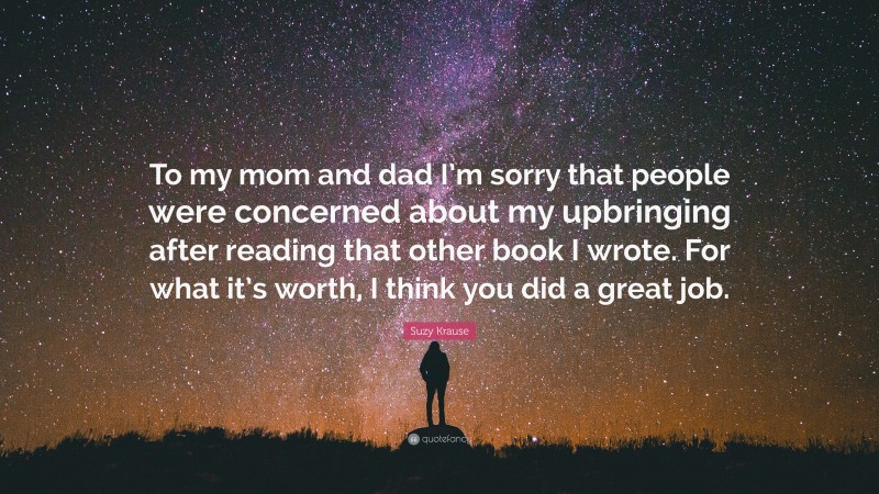 Suzy Krause Quote: “To my mom and dad I’m sorry that people were concerned about my upbringing after reading that other book I wrote. For what it’s worth, I think you did a great job.”