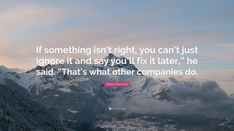 Walter Isaacson Quote: “If something isn’t right, you can’t just ignore it and say you’ll fix it later,” he said. “That’s what other companies do.”