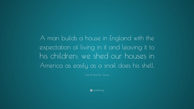 Harriet Beecher Stowe Quote: “A man builds a house in England with the expectation of living in it and leaving it to his children; we shed our houses in America as easily as a snail does his shell.”