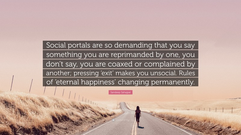 Sandeep Sahajpal Quote: “Social portals are so demanding that you say something you are reprimanded by one, you don’t say, you are coaxed or complained by another; pressing ‘exit’ makes you unsocial. Rules of ‘eternal happiness’ changing permanently.”