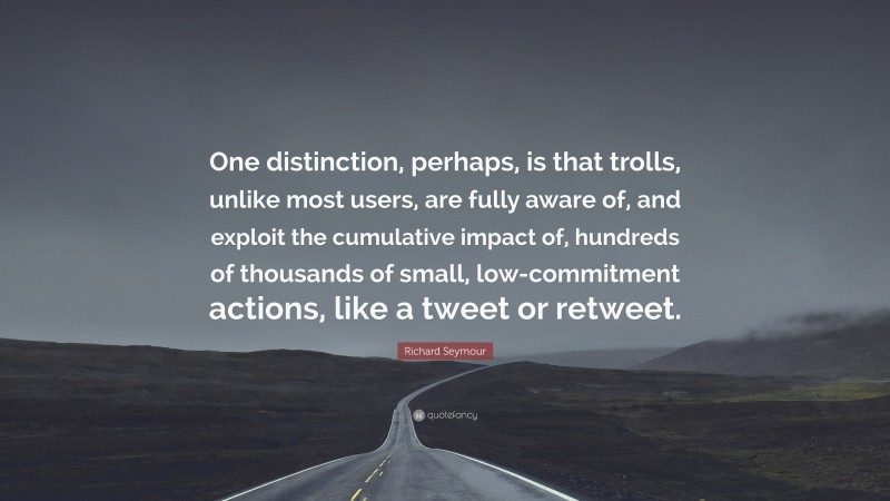 Richard Seymour Quote: “One distinction, perhaps, is that trolls, unlike most users, are fully aware of, and exploit the cumulative impact of, hundreds of thousands of small, low-commitment actions, like a tweet or retweet.”
