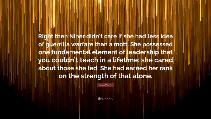 Karen Traviss Quote: “Right then Niner didn’t care if she had less idea of guerrilla warfare than a mott. She possessed one fundamental element of leadership that you couldn’t teach in a lifetime: she cared about those she led. She had earned her rank on the strength of that alone.”