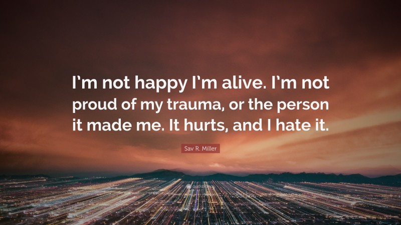 Sav R. Miller Quote: “I’m not happy I’m alive. I’m not proud of my trauma, or the person it made me. It hurts, and I hate it.”