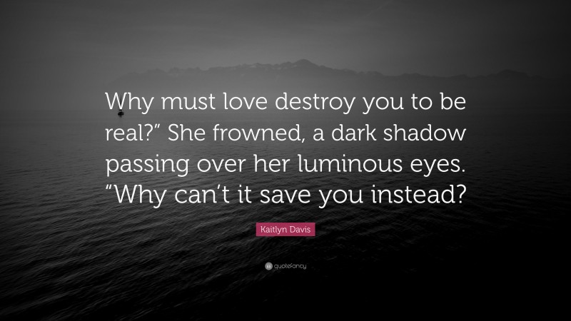 Kaitlyn Davis Quote: “Why must love destroy you to be real?” She frowned, a dark shadow passing over her luminous eyes. “Why can’t it save you instead?”
