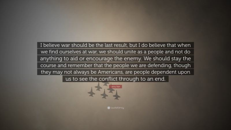 Lanny Starr Quote: “I believe war should be the last result, but I do believe that when we find ourselves at war, we should unite as a people and not do anything to aid or encourage the enemy. We should stay the course and remember that the people we are defending, though they may not always be Americans, are people dependent upon us to see the conflict through to an end.”