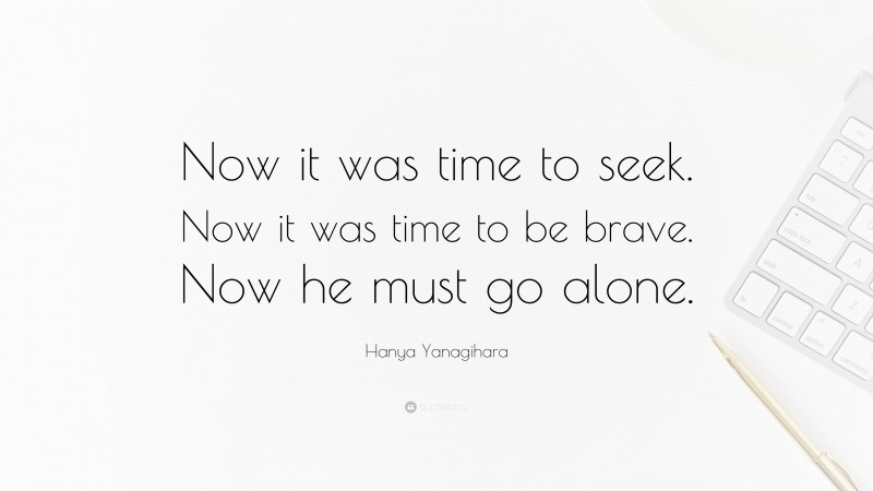 Hanya Yanagihara Quote: “Now it was time to seek. Now it was time to be brave. Now he must go alone.”