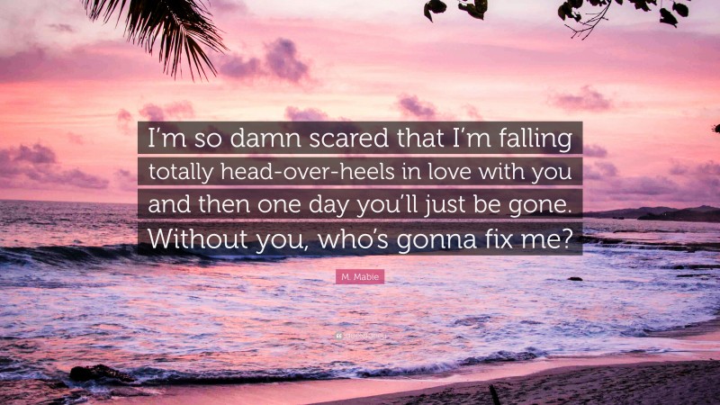 M. Mabie Quote: “I’m so damn scared that I’m falling totally head-over-heels in love with you and then one day you’ll just be gone. Without you, who’s gonna fix me?”