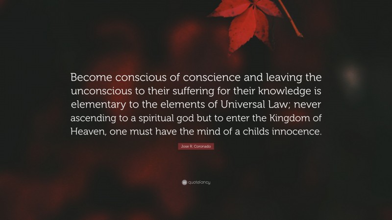 Jose R. Coronado Quote: “Become conscious of conscience and leaving the unconscious to their suffering for their knowledge is elementary to the elements of Universal Law; never ascending to a spiritual god but to enter the Kingdom of Heaven, one must have the mind of a childs innocence.”