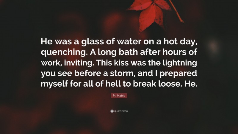 M. Mabie Quote: “He was a glass of water on a hot day, quenching. A long bath after hours of work, inviting. This kiss was the lightning you see before a storm, and I prepared myself for all of hell to break loose. He.”