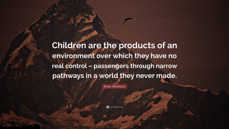 Bryan Stevenson Quote: “Children are the products of an environment over which they have no real control – passengers through narrow pathways in a world they never made.”