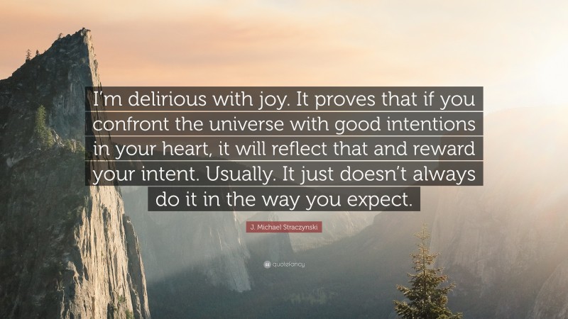 J. Michael Straczynski Quote: “I’m delirious with joy. It proves that if you confront the universe with good intentions in your heart, it will reflect that and reward your intent. Usually. It just doesn’t always do it in the way you expect.”