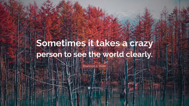 Shannon L. Alder Quote: “Sometimes it takes a crazy person to see the world clearly.”