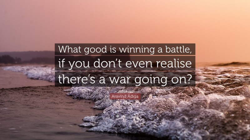 Aravind Adiga Quote: “What good is winning a battle, if you don’t even realise there’s a war going on?”