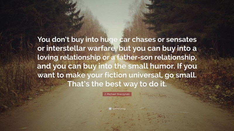 J. Michael Straczynski Quote: “You don’t buy into huge car chases or sensates or interstellar warfare, but you can buy into a loving relationship or a father-son relationship, and you can buy into the small humor. If you want to make your fiction universal, go small. That’s the best way to do it.”