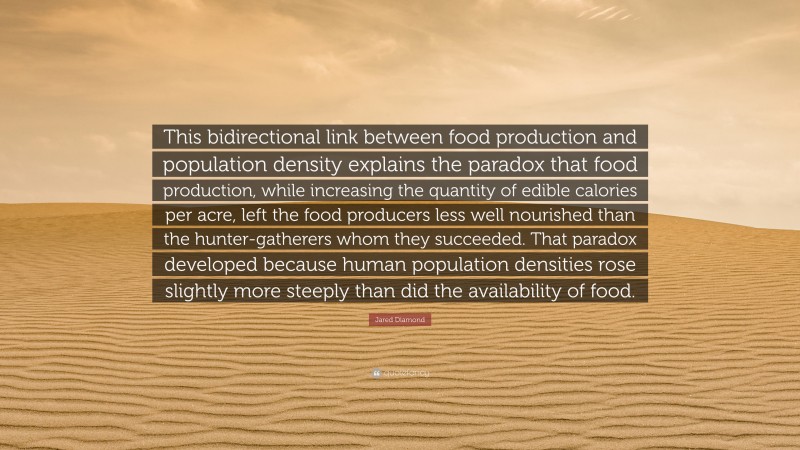 Jared Diamond Quote: “This bidirectional link between food production and population density explains the paradox that food production, while increasing the quantity of edible calories per acre, left the food producers less well nourished than the hunter-gatherers whom they succeeded. That paradox developed because human population densities rose slightly more steeply than did the availability of food.”