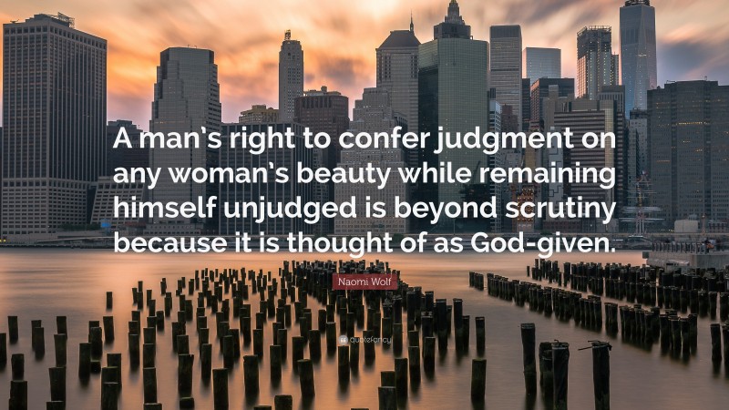 Naomi Wolf Quote: “A man’s right to confer judgment on any woman’s beauty while remaining himself unjudged is beyond scrutiny because it is thought of as God-given.”